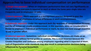 Approaches to base individual compensation on performance
1) Single rate approach: When an employees performance does not vary Significantly on
the job because everyone is required to work at about the Same pace single rates are
Frequently paid to employees on jobs.
2) Merit approach: Merit approach is a management practice designed to gear the
Compensation of employees to actual differences in work accomplishment.
3) Automatic approach: Under this approach both the quantum of compensation increase
and the of review are usually predetermined. In this approach, since no consideration is
Shown to employee’s individual performance or merit, he does not have enough incentive
to put in greater effort.
4) Informal approach: Sometimes individual compensation decisions are made on an
Informal basis without formal guides or controls. This is most incorrect because this
Creates Inequities and confusion among employees regarding what is expected of them .
Lack of Organization wide standards may also result in compensation decisions being
influenced by Personal favouritism.
 