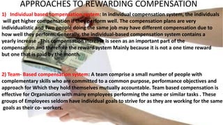 APPROACHES TO REWARDING COMPENSATION
1) Individual based compensation system: In individual compensation system, the individuals
will get higher compensation if they perform well. The compensation plans are very
individualistic and Two people doing the same job may have different compensation due to
how well they perform. Generally, the individual-based compensation system contains a
yearly increase . This compensation increase is seen as an important part of the
compensation and therefore the reward system Mainly because it is not a one time reward
but one that is paid by the month.
2) Team- Based compensation system: A team comprise a small number of people with
complementary skills who are committed to a common purpose, performance objectives and
approach for Which they hold themselves mutually accountable. Team based compensation is
effective for Organisation with many employees performing the same or similar tasks . These
groups of Employees seldom have individual goals to strive for as they are working for the same
goals as their co- workers.
 