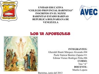 LOS 12 APOSTOLES
INTEGRANTES:
Gheraldi Bianti Márquez Alvarado.#04
Paola Yanicar Benitez Zapata.#11
Edimar Vienec Rodrigez Peña.#06
CURSO:
7mo “A”
DOCENTE:
Manlio Lopera
Barinitas, junio del 2013
UNIDAD EDUCATIVA
“COLEGIO PROVINCIAL BARINITAS”
INSCRITOS EN EL M.P.P.E
BARINITAS ESTADO BARINAS
REPUBLICA BOLIVARIANA DE
VENEZUELA
 