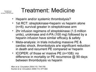 Treatment: Medicine Heparin and/or systemic thrombolysis? 1st RCT: streptokinase+heparin vs heparin alone (n=8); survival greater in streptokinase arm 2hr infusion regimens of streptokinase (1.5 million units), urokinase and rt-PA (100 mg) followed by a heparin infusion have similar efficacy & safety Meta-analysis: in trials including massive PE & cardiac shock, thrombolysis a/w significant reduction in death and recurrent PE compared w/ heparin  ICOPER: of those w/ masive PE (n=108): no difference in mortality or PE recurrence @ 90 days between thrombolysis vs heparin Wan et al. Circulation 2004;110, 744-749. Kucher et al. Circulation 2006;113, 577-582. 