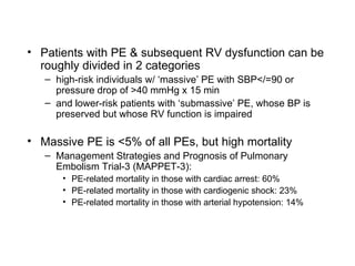 Patients with PE & subsequent RV dysfunction can be roughly divided in 2 categories high-risk individuals w/ ‘massive’ PE with SBP</=90 or pressure drop of >40 mmHg x 15 min and lower-risk patients with ‘submassive’ PE, whose BP is preserved but whose RV function is impaired Massive PE is <5% of all PEs, but high mortality Management Strategies and Prognosis of Pulmonary Embolism Trial-3 (MAPPET-3):  PE-related mortality in those with cardiac arrest: 60% PE-related mortality in those with cardiogenic shock: 23% PE-related mortality in those with arterial hypotension: 14% 