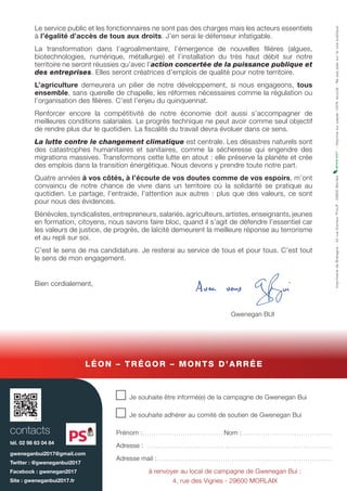 Le service public et les fonctionnaires ne sont pas des charges mais les acteurs essentiels
à l’égalité d’accès de tous aux droits. J’en serai le défenseur infatigable.
La transformation dans l’agroalimentaire, l’émergence de nouvelles filières (algues,
biotechnologies, numérique, métallurgie) et l’installation du très haut débit sur notre
territoire ne seront réussies qu’avec l’action concertée de la puissance publique et
des entreprises. Elles seront créatrices d’emplois de qualité pour notre territoire.
L’agriculture demeurera un pilier de notre développement, si nous engageons, tous
ensemble, sans querelle de chapelle, les réformes nécessaires comme la régulation ou
l’organisation des filières. C’est l’enjeu du quinquennat.
Renforcer encore la compétitivité de notre économie doit aussi s’accompagner de
meilleures conditions salariales. Le progrès technique ne peut avoir comme seul objectif
de rendre plus dur le quotidien. La fiscalité du travail devra évoluer dans ce sens.
La lutte contre le changement climatique est centrale. Les désastres naturels sont
des catastrophes humanitaires et sanitaires, comme la sécheresse qui engendre des
migrations massives. Transformons cette lutte en atout : elle préserve la planète et crée
des emplois dans la transition énergétique. Nous devons y prendre toute notre part.
Quatre années à vos côtés, à l’écoute de vos doutes comme de vos espoirs, m’ont
convaincu de notre chance de vivre dans un territoire où la solidarité se pratique au
quotidien. Le partage, l’entraide, l’attention aux autres : plus que des valeurs, ce sont
pour nous des évidences.
Bénévoles, syndicalistes, entrepreneurs, salariés, agriculteurs, artistes, enseignants, jeunes
en formation, citoyens, nous savons faire bloc, quand il s’agit de défendre l’essentiel car
les valeurs de justice, de progrès, de laïcité demeurent la meilleure réponse au terrorisme
et au repli sur soi.
C’est le sens de ma candidature. Je resterai au service de tous et pour tous. C’est tout
le sens de mon engagement.
Bien cordialement,
Gwenegan BUI
n Je souhaite être informé(e) de la campagne de Gwenegan Bui
n Je souhaite adhérer au comité de soutien de Gwenegan Bui
Prénom :.. . . . . . . . . . . . . . . . . . . . . . . . . . . . . . . . . . . . Nom :. . . . . . . . . . . . . . . . . . . . . . . . . . . . . . . . . . . . . . . . .
Adresse : . . . . . . . . . . . . . . . . . . . . . . . . . . . . . . . . . . . . . . . . . . . . . . . . . . . . . . . . . . . . . . . . . . . . . . . . . . . . . . . . . . . .
Adresse mail :. . . . . . . . . . . . . . . . . . . . . . . . . . . . . . . . . . . . . . . . . . . . . . . . . . . . . . . . . . . . . . . . . . . . . . . . . . . . . . .
à renvoyer au local de campagne de Gwenegan Bui :
4, rue des Vignes - 29600 MORLAIX
contacts
tél. 02 98 63 04 84
gweneganbui2017@gmail.com
Twitter : @gweneganbui2017
Facebook : gwenegan2017
Site : gweneganbui2017.fr
LÉON – TRÉGOR – MONTS D’ARRÉE
ImprimeriedeBretagne-34rueDocteurProuff-29600Morlaix-Imprimésurpapier100%recyclé-Nepasjetersurlavoiepublique.
 