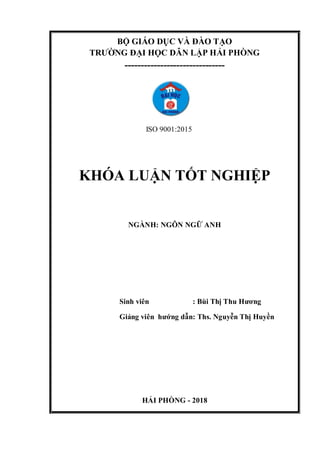 BỘ GIÁO DỤC VÀ ĐÀO TẠO
TRƯỜNG ĐẠI HỌC DÂN LẬP HẢI PHÒNG
-------------------------------
ISO 9001:2015
KHÓA LUẬN TỐT NGHIỆP
NGÀNH: NGÔN NGỮ ANH
Sinh viên : Bùi Thị Thu Hương
Giảng viên hướng dẫn: Ths. Nguyễn Thị Huyền
HẢI PHÒNG - 2018
 