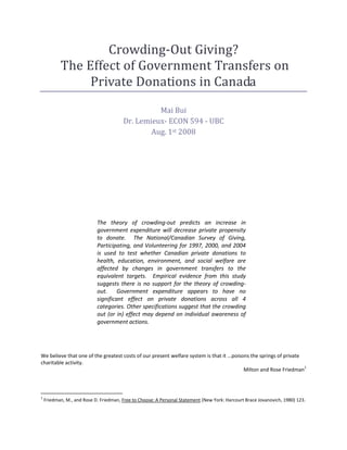 Crowding-Out Giving?
           The Effect of Government Transfers on
                Private Donations in Canada
                                                  Mai Bui
                                        Dr. Lemieux- ECON 594 - UBC
                                                Aug. 1st 2008




                            The theory of crowding-out predicts an increase in
                            government expenditure will decrease private propensity
                            to donate. The National/Canadian Survey of Giving,
                            Participating, and Volunteering for 1997, 2000, and 2004
                            is used to test whether Canadian private donations to
                            health, education, environment, and social welfare are
                            affected by changes in government transfers to the
                            equivalent targets. Empirical evidence from this study
                            suggests there is no support for the theory of crowding-
                            out. Government expenditure appears to have no
                            significant effect on private donations across all 4
                            categories. Other specifications suggest that the crowding
                            out (or in) effect may depend on individual awareness of
                            government actions.




We believe that one of the greatest costs of our present welfare system is that it ...poisons the springs of private
charitable activity.
                                                                                                                     1
                                                                                           Milton and Rose Friedman



1
    Friedman, M., and Rose D. Friedman, Free to Choose: A Personal Statement (New York: Harcourt Brace Jovanovich, 1980) 123.
 