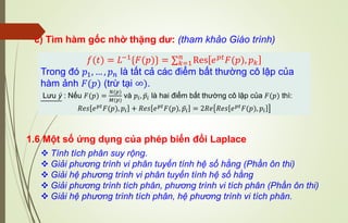 c) Tìm hàm gốc nhờ thặng dư: (tham khảo Giáo trình)
𝑓(𝑡) = 𝐿−1
{𝐹(𝑝)} = ∑𝑘=1
𝑛
Res 𝑒𝑝𝑡
𝐹(𝑝), 𝑝𝑘
Trong đó 𝑝1, … , 𝑝𝑛 là tất cả các điểm bất thường cô lập của
hàm ảnh 𝐹(𝑝) (trừ tại ∞).
Lưu ý : Nếu 𝐹(𝑝) =
𝑁(𝑝)
𝑀(𝑝)
và 𝑝𝑖, ᪄
𝑝𝑖 là hai điểm bất thường cô lập của 𝐹(𝑝) thì:
𝑅𝑒𝑠 𝑒𝑝𝑡
𝐹(𝑝), 𝑝𝑖 + 𝑅𝑒𝑠 𝑒𝑝𝑡
𝐹(𝑝), ᪄
𝑝𝑖 = 2𝑅𝑒 𝑅𝑒𝑠 𝑒𝑝𝑡
𝐹(𝑝), 𝑝𝑖
1.6 Một số ứng dụng của phép biến đổi Laplace
❖ Tính tích phân suy rộng.
❖ Giải phương trình vi phân tuyến tính hệ số hằng (Phần ôn thi)
❖ Giải hệ phương trình vi phân tuyến tính hệ số hằng
❖ Giải phương trình tích phân, phương trình vi tích phân (Phần ôn thi)
❖ Giải hệ phương trình tích phân, hệ phương trình vi tích phân.
 
