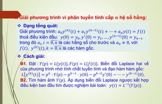 1. Giải phương trình vi phân tuyến tính cấp 𝒏 hệ số hằng:
❖ Dạng tổng quát:
Giải phương trình: 𝑎0𝑦(𝑛)
(𝑡) + 𝑎1𝑦(𝑛−1)
(𝑡) + ⋯ + 𝑎𝑛𝑦(𝑡) = 𝑓(𝑡)
thoả điều kiện đầu: 𝑦(0) = 𝑦0, 𝑦′
(0) = 𝑦1, … , 𝑦(𝑛−1)
(0) = 𝑦𝑛−1
trong đó 𝑎𝑖, 𝑖 = 0, 𝑛 là các hằng số cho trước và 𝑎0 ≠ 0, với
𝑓 𝑡 , 𝑦(𝑘)(𝑡), 𝑘 = 0, 𝑛 là các hàm gốc.
B1. Đặt : 𝑌(𝑝) = 𝐿{𝑦(𝑡)}, 𝐹(𝑝) = 𝐿{𝑓(𝑡)}. Biến đổi Laplace hai vế
của phương trình nhờ tính chất tuyến tính và đạo hàm hàm gốc:
𝐿 𝑦(𝑘)(𝑡) = 𝑝𝑘 ⋅ 𝑌 𝑝 − 𝑝𝑘−1 ⋅ 𝑦 0 − 𝑝𝑘−2𝑦′ 0 − ⋯ − 𝑦 𝑘−1 0 .
B2. Tìm hàm ảnh 𝑌(𝑝). Áp dụng biến đổi Laplace ngược kết hợp
điều kiện ban đầu tìm được nghiệm bài toán: 𝑦(𝑡) = 𝐿−1{𝑌(𝑝)}.
❖ Cách giải:
 