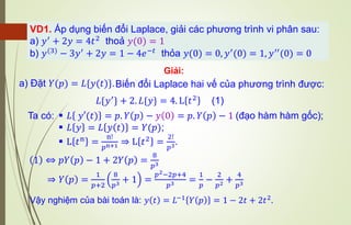 VD1. Áp dụng biến đổi Laplace, giải các phương trình vi phân sau:
a) 𝑦′ + 2𝑦 = 4𝑡2 thoả 𝑦(0) = 1
b) 𝑦(3)
− 3𝑦′
+ 2𝑦 = 1 − 4𝑒−𝑡
thỏa 𝑦(0) = 0, 𝑦′
(0) = 1, 𝑦′′
(0) = 0
a) Đặt 𝑌(𝑝) = 𝐿{𝑦(𝑡)}.
Giải:
Biến đổi Laplace hai vế của phương trình được:
1 ⇔ 𝑝𝑌 𝑝 − 1 + 2𝑌 𝑝 =
8
𝑝3
⇒ 𝑌 𝑝 =
1
𝑝+2
8
𝑝3 + 1 =
𝑝2−2𝑝+4
𝑝3 =
1
𝑝
−
2
𝑝2 +
4
𝑝3
▪ 𝐿 𝑦′(𝑡) = 𝑝. 𝑌 𝑝 − 𝑦 0 = 𝑝. 𝑌 𝑝 − 1 (đạo hàm hàm gốc);
▪ 𝐿 𝑦 = 𝐿 𝑦 𝑡 = 𝑌(𝑝);
▪ L 𝑡n
=
n!
𝑝n+1 ⇒ L 𝑡2
=
2!
𝑝3.
𝐿{𝑦′} + 2. 𝐿{𝑦} = 4. L 𝑡2 (1)
Ta có:
Vậy nghiệm của bài toán là: 𝑦 𝑡 = 𝐿−1 𝑌 𝑝 = 1 − 2𝑡 + 2𝑡2.
 