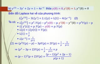 Biến đổi Laplace hai vế của phương trình:
2 ⇔ 𝑝3𝑌(𝑝) − 𝑝 − 3𝑝𝑌(𝑝) + 2𝑌(𝑝) =
1
𝑝
−
4
𝑝+1
⇒ 𝑝3 − 3𝑝 + 2 𝑌(𝑝) =
1
𝑝
−
4
𝑝+1
+ 𝑝
▪ 𝐿 𝑦 3
= 𝑝3
. 𝑌 𝑝 − 𝑝2
𝑦 0 − 𝑝. 𝑦′
0 − 𝑦′′
0 = 𝑝3
𝑌 𝑝 − p
▪ 𝐿 𝑦′(𝑡) = 𝑝. 𝑌 𝑝 − 𝑦 0 = 𝑝. 𝑌 𝑝
▪ 𝐿 𝑦 = 𝐿 𝑦 𝑡 = 𝑌(𝑝);
▪ L 1 =
1
𝑝
▪ 𝐿 𝑒−𝑡
=
1
𝑝+1
𝐿 𝑦 3 − 3𝐿 𝑦′ + 2. 𝐿 𝑦 = L 1 − 4𝐿{𝑒−𝑡} (2)
Ta có:
b) 𝑦(3)
− 3𝑦′
+ 2𝑦 = 1 − 4𝑒−𝑡
thỏa 𝑦(0) = 0, 𝑦′
(0) = 1, 𝑦′′
(0) = 0
)
⇒ (𝑝 − 1 2
𝑝 + 2 𝑌 𝑝 =
𝑝 − 1 𝑝2 + 2𝑝 − 1
𝑝 𝑝 + 1
 