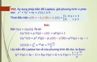 VD2. Áp dụng phép biến đổi Laplace, giải phương trình vi phân
sau: 𝑦′′ + 5𝑦′ + 6𝑦 = 𝑓(𝑡), 𝑡 ≥ 0.
Thoả điều kiện 𝑦(0) = −2, 𝑦′(0) = 1; 𝑓(𝑡) = ቊ
1, 0 ≤ 𝑡 < 3
0, 𝑡 ≥ 3
Giải:
Đặt 𝑌(𝑝) = 𝐿{𝑦(𝑡)}. Ta có:
𝐿 𝑦′ 𝑡 = 𝑝. 𝑌 𝑝 − 𝑦 0
𝐿 𝑓 𝑡 = ∫
0
3
𝑒−𝑝𝑡𝑑𝑡 =
1−𝑒−3𝑝
𝑝
Lấy biến đổi Laplace hai vế của phương trình đã cho, ta được:
𝑝2
. 𝑌 𝑝 + 2𝑝 − 1 + 5 𝑝. 𝑌 𝑝 + 2 + 6. 𝑌 𝑝 =
1 − 𝑒−3𝑝
𝑝
𝐿 𝑦′′
𝑡 = 𝑝2. 𝑌 𝑝 − 𝑝. y(0) − 𝑦′(0)
= 𝑝𝑌 𝑝 + 2
= 𝑝2𝑌 𝑝 + 2𝑝 − 1
 