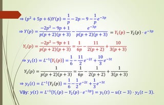 ⇒ 𝑝2 + 5𝑝 + 6 𝑌 𝑝 =
1
𝑝
− 2𝑝 − 9 −
1
𝑝
𝑒−3𝑝
⇒ 𝑌 𝑝 =
−2𝑝2
− 9𝑝 + 1
𝑝 𝑝 + 2 𝑝 + 3
−
𝑒−3𝑝
𝑝 𝑝 + 2 𝑝 + 3
𝑌1 𝑝 =
−2𝑝2
− 9𝑝 + 1
𝑝 𝑝 + 2 𝑝 + 3
=
1
6𝑝
−
11
2 𝑝 + 2
+
10
3 𝑝 + 3
⇒ 𝑦1 𝑡 = 𝐿−1
𝑌1 𝑝 =
1
6
−
11
2
𝑒−2𝑡
+
10
3
𝑒−3𝑡
𝑌2 𝑝 =
1
𝑝 𝑝 + 2 𝑝 + 3
=
1
6𝑝
−
1
2 𝑝 + 2
+
1
3 𝑝 + 3
⇒ 𝑦2 𝑡 = 𝐿−1
𝑌2 𝑝 =
1
6
−
1
2
𝑒−2𝑡
+
1
3
𝑒−3𝑡
Vậy: 𝑦 𝑡 = 𝐿−1
𝑌1 𝑝 − 𝑌2 𝑝 ⋅ 𝑒−3𝑝
= 𝑦1 𝑡 − 𝑢 𝑡 − 3 ⋅ 𝑦2 𝑡 − 3 .
= 𝑌1 𝑝 − 𝑌2 𝑝 ⋅ 𝑒−3𝑝
 