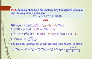 VD3. Áp dụng phép biến đồi Laplace, hãy tìm nghiệm tổng quát
của phương trình vi phân sau:
𝑦′′ − 2𝑦′ + 5𝑦 = 𝑒𝑡cos 2𝑡.
Giải:
Đặt 𝑌(𝑝) = 𝐿{𝑦(𝑡)}, 𝑦(0) = 𝐶1, 𝑦′(0) = 𝐶2. Ta có:
𝐿 𝑦′ 𝑡 = 𝑝. 𝑌 𝑝 − 𝑦 0
𝐿 𝑒𝑡cos 2𝑡 =
𝑝−1
( )
𝑝−1 2+4
.
𝐿 𝑦′′
𝑡 = 𝑝2. 𝑌 𝑝 − 𝑝. y(0) − 𝑦′(0)
= 𝑝𝑌 𝑝 − 𝐶1
= 𝑝2𝑌 𝑝 + 𝐶1𝑝 − 𝐶2
𝑝2
𝑌 𝑝 − 𝑝𝐶1 − 𝐶2 − 2 𝑝𝑌 𝑝 − 𝐶1 + 5𝑌 𝑝 =
𝑝 − 1
( )
𝑝 − 1 2 + 4
Lấy biến đổi Laplace hai vế của phương trình đã cho, ta được:
 