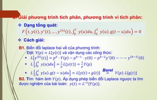 2. Giải phương trình tích phân, phương trình vi tích phân:
❖ Dạng tổng quát:
𝐹 𝑡, 𝑦 𝑡 , 𝑦′
𝑡 , … , 𝑦 𝑛
𝑡 , ∫
0
𝑡
𝑦 𝑢 𝑑𝑢, ∫
0
𝑡
𝑦 𝑢 . g(𝑡 − 𝑢)𝑑𝑢 = 0
B1. Biến đổi laplace hai vế của phương trình:
Đặt: Y 𝑝 = 𝐿 𝑦 𝑡 và vận dụng các công thức:
▪ 𝐿 𝑦(𝑘)(𝑡) = 𝑝𝑘 ⋅ 𝑌 𝑝 − 𝑝𝑘−1 ⋅ 𝑦 0 − 𝑝𝑘−2𝑦′ 0 − ⋯ − 𝑦 𝑘−1 0
▪ 𝐿 ∫
0
𝑡
𝑦(𝑢)𝑑𝑢 =
1
𝑝
𝐿{𝑦(𝑡)} =
1
𝑝
𝑌(𝑝)
▪ 𝐿 ∫
0
𝑡
y 𝑢 . g(𝑡 − 𝑢)𝑑𝑢 = 𝐿 𝑦 𝑡 ∗ 𝑔 𝑡 =
Borel
𝑌 𝑝 . 𝐿{g(𝑡)}
B2. Tìm hàm ảnh 𝑌(𝑝). Áp dụng phép biến đổi Laplace ngược ta tìm
được nghiệm của bài toán: 𝑦(𝑡) = 𝐿−1{𝑌(𝑝)}.
❖ Cách giải:
 