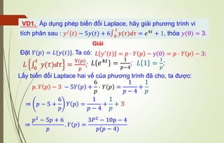 VD1. Áp dụng phép biến đổi Laplace, hãy giải phương trình vi
tích phân sau : 𝑦/
(𝑡) − 5𝑦(𝑡) + 6∫0
𝑡
𝑦(𝜏)𝑑𝜏 = 𝑒4𝑡
+ 1, thỏa 𝑦(0) = 3.
Giải
Đặt 𝑌(𝑝) = 𝐿{𝑦(𝑡)}. Ta có:
𝐿 ∫
0
𝑡
y(𝜏)𝑑𝜏 =
Y(𝑝)
𝑝
;
𝐿 𝑦′
(𝑡) = 𝑝 ⋅ 𝑌 𝑝 − y 0 = 𝑝 ⋅ 𝑌 𝑝 − 3;
𝐿 𝑒4𝑡 =
1
𝑝−4
; 𝐿 1 =
1
𝑝
;
Lấy biến đổi Laplace hai vế của phương trình đã cho, ta được:
𝑝. 𝑌 𝑝 − 3 − 5𝑌 𝑝 +
6
𝑝
⋅ 𝑌 𝑝 =
1
𝑝 − 4
+
1
𝑝
⇒ 𝑝 − 5 +
6
𝑝
𝑌 𝑝 =
1
𝑝 − 4
+
1
𝑝
+ 3
⇒
𝑝2
− 5𝑝 + 6
𝑝
. 𝑌 𝑝 =
3𝑃2
− 10p − 4
𝑝(𝑝 − 4)
 