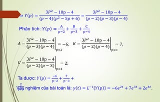 ⇒ 𝑌 𝑝 =
3𝑃2
− 10p − 4
(𝑝 − 4)(𝑝2 − 5𝑝 + 6)
=
3𝑃2
− 10p − 4
(𝑝 − 2)(𝑝 − 3)(𝑝 − 4)
Phân tích: 𝑌 𝑝 =
A
p−2
+
B
p−3
+
C
p−4
𝐴 = อ
3𝑃2
− 10p − 4
(𝑝 − 3)(𝑝 − 4)
𝑝=2
= −6; 𝐵 = อ
3𝑃2 − 10p − 4
(𝑝 − 2)(𝑝 − 4)
𝑝=3
= 7;
𝐶 = อ
3𝑃2
− 10p − 4
(𝑝 − 2)(𝑝 − 3)
𝑝=4
= 2;
Ta được: 𝑌 𝑝 =
−6
p−2
+
7
p−3
+
2
p−4
Vậy nghiệm của bài toán là: 𝑦 𝑡 = 𝐿−1
𝑌 𝑝 = −6𝑒2𝑡
+ 7𝑒3𝑡
+ 2𝑒4𝑡
.
 