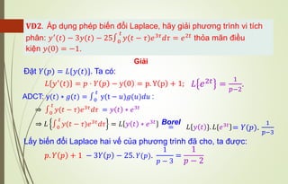 𝐕𝐃𝟐. Áp dụng phép biến đổi Laplace, hãy giải phương trình vi tích
phân: 𝑦′
(𝑡) − 3𝑦(𝑡) − 25∫0
𝑡
𝑦(𝑡 − 𝜏)𝑒3𝜏
𝑑𝜏 = 𝑒2𝑡
thỏa mãn điều
kiện 𝑦(0) = −1.
Giải
Đặt 𝑌(𝑝) = 𝐿{𝑦(𝑡)}. Ta có:
𝐿 𝑦′
(𝑡) = 𝑝 ⋅ 𝑌 𝑝 − y 0 = p. Y p + 1; 𝐿 𝑒2𝑡 =
1
𝑝−2
.
⇒ ∫0
𝑡
𝑦(𝑡 − 𝜏)𝑒3𝜏𝑑𝜏 = 𝑦 𝑡 ∗ 𝑒3𝑡
⇒ 𝐿 ∫0
𝑡
𝑦(𝑡 − 𝜏)𝑒3𝜏
𝑑𝜏 = 𝐿 𝑦 𝑡 ∗ 𝑒3𝑡
ADCT: y(𝑡) ∗ 𝑔(𝑡) = ∫0
𝑡
y(t − 𝑢)𝑔(𝑢)𝑑𝑢 :
=
Borel
𝐿 𝑦 𝑡 }. 𝐿{𝑒3𝑡
= 𝑌(𝑝).
1
𝑝−3
Lấy biến đổi Laplace hai vế của phương trình đã cho, ta được:
𝑝. 𝑌 𝑝 + 1 − 3𝑌 𝑝 − 25. 𝑌(𝑝).
1
𝑝 − 3
=
1
𝑝 − 2
 