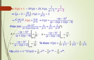 𝑝. 𝑌 𝑝 + 1 − 3𝑌 𝑝 − 25. 𝑌(𝑝).
1
𝑝 − 3
=
1
𝑝 − 2
⇔ 𝑝 − 3 −
25
𝑝−3
. 𝑌 𝑝 =
1
𝑝−2
− 1
⇒
𝑝2−6𝑝−16
𝑝−3
. 𝑌 𝑝 =
3−𝑝
𝑝−2
⇒ 𝑌 𝑝 =
−(𝑝 − 3)2
(𝑝 − 2)(𝑝 + 2)(𝑝 − 8)
Phân tích:
−(𝑝−3)2
(𝑝−2)(𝑝+2)(𝑝−8)
=
𝐴
𝑝−2
+
𝐵
𝑝+2
+
𝐶
𝑝−8
(*)
𝐴 = อ
−(𝑝 − 3)2
(𝑝 + 2)(𝑝 − 8)
𝑝=2
=
1
24
; 𝐵 = อ
−(𝑝 − 3)2
(𝑝 − 2)(𝑝 − 8)
𝑝=−2
=
−5
8
;
𝐶 = อ
−(𝑝 − 3)2
(𝑝 − 2)(𝑝 + 2)
𝑝=8
=
−5
12
. Ta được: 𝑌 𝑝 =
1
24
.
1
p−2
−
5
8
.
1
p+2
−
5
12
.
1
p−8
Vậy 𝑦 𝑡 = 𝐿−1 𝑌 𝑝 =
1
24
. 𝑒2𝑡 −
5
8
𝑒−2𝑡 −
5
12
. 𝑒8𝑡.
 