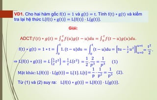 Giải:
VD1. Cho hai hàm gốc f t = 1 và g t = t. Tính f(t) ∗ g(t) và kiểm
tra lại hệ thức L f t ∗ g t = L f t ⋅ L g t .
ADCT:𝑓(𝑡) ∗ 𝑔(𝑡) = ∫0
𝑡
𝑓(𝑢)𝑔(𝑡 − 𝑢)𝑑𝑢 = ∫0
𝑡
𝑓(𝑡 − 𝑢)𝑔(𝑢)𝑑𝑢.
f t ∗ g t = 1 ∗ t = න
0
t
1. (t − u)du = ቚ
tu −
1
2
𝑢2
𝑢=0
u=t
= න
0
t
t − u du =
t2
2
.
⇒ L f t ∗ g t = 𝐿
1
2
𝑡2
=
1
2
𝐿 𝑡2
=
1
2
.
2
𝑝3
=
1
𝑝3
(1)
Mặt khác: L f t ⋅ L g t = L 1 . L t =
1
p
⋅
1
p2
=
1
p3
2 .
Từ (1) và (2) suy ra: L f t ∗ g t = L f t ⋅ L g t .
 