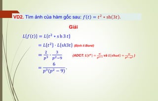 Giải
VD2. Tìm ảnh của hàm gốc sau: 𝑓 𝑡 = 𝑡2 ∗ sh 3𝑡 .
𝐿 𝑓 𝑡 = 𝐿 𝑡2
∗ s h 3 𝑡
=
6
𝑝3(𝑝2 − 9)
.
= 𝐿 𝑡2 ⋅ 𝐿 sℎ3𝑡 (Định lí Borel)
=
2
𝑝3 ⋅
3
𝑝2−9
(ADCT: 𝑳 𝒕𝒏
=
𝒏!
𝒑𝒏+𝟏 và 𝑳 𝒔𝒉𝝎𝒕 =
𝝎
𝒑𝟐−𝝎𝟐 )
 