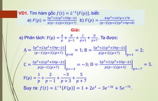 Giải:
VD1. Tìm hàm gốc 𝑓(𝑡) = 𝐿−1{𝐹(𝑝)}, biết:
a) 𝐹(𝑝) =
5𝑝3+21𝑝2+59𝑝−21
𝑝(𝑝−1)(𝑝+3)(𝑝+7)
b) 𝐹(𝑝) =
44𝑝2+147𝑝+178
(𝑝−3)(𝑝+2) 𝑝2+4𝑝+8
a) Phân tách: F p =
𝐴
𝑝
+
𝐵
𝑝−1
+
𝐶
𝑝+3
+
𝐷
𝑝+7
. Ta được:
F p =
1
𝑝
+
2
𝑝 − 1
+
−3
𝑝 + 3
+
5
𝑝 + 7
Suy ra: 𝑓 𝑡 = 𝐿−1
𝐹 𝑝 = 1 + 2𝑒𝑡
− 3𝑒−3𝑡
+ 5𝑒−7𝑡
.
A = ฬ
5𝑝3+21𝑝2+59𝑝−21
(𝑝−1)(𝑝+3)(𝑝+7) 𝑝=0
= 1; B = ฬ
5𝑝3+21𝑝2+59𝑝−21
𝑝(𝑝+3)(𝑝+7) 𝑝=1
= 2;
C = ฬ
5𝑝3+21𝑝2+59𝑝−21
𝑝(𝑝−1)(𝑝+7) 𝑝=−3
= −3; D = ฬ
5𝑝3+21𝑝2+59𝑝−21
𝑝(𝑝−1)(𝑝+3) 𝑝=−7
= 5.
 
