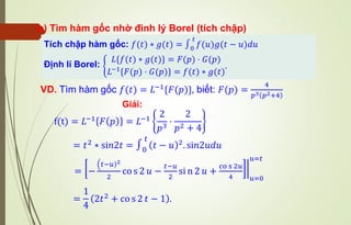 b) Tìm hàm gốc nhờ đinh lý Borel (tích chập)
VD. Tìm hàm gốc 𝑓(𝑡) = 𝐿−1
{𝐹(𝑝)}, biết: 𝐹(𝑝) =
4
𝑝3 𝑝2+4
Tích chập hàm gốc: 𝑓(𝑡) ∗ 𝑔(𝑡) = ∫0
𝑡
𝑓(𝑢)𝑔(𝑡 − 𝑢)𝑑𝑢
Định lí Borel: ቊ
𝐿{𝑓(𝑡) ∗ 𝑔(𝑡)} = 𝐹(𝑝) ⋅ 𝐺(𝑝)
𝐿−1{𝐹(𝑝) ⋅ 𝐺(𝑝)} = 𝑓(𝑡) ∗ 𝑔(𝑡)
.
Giải:
f(t) = 𝐿−1
𝐹 𝑝 = 𝐿−1
2
𝑝3
⋅
2
𝑝2 + 4
= 𝑡2
∗ si𝑛2𝑡 = ∫0
𝑡
( )
𝑡 − 𝑢 2
. si𝑛2𝑢𝑑𝑢
= ฬ
−
ቀ )
𝑡−𝑢 2
2
co s 2 𝑢 −
𝑡−𝑢
2
si n 2 𝑢 +
co s 2𝑢
4 𝑢=0
𝑢=𝑡
=
1
4
2𝑡2 + co s 2 𝑡 − 1 .
 