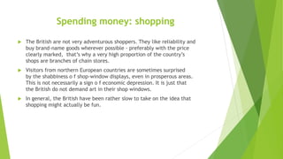 Spending money: shopping
 The British are not very adventurous shoppers. They like reliability and
buy brand-name goods w...