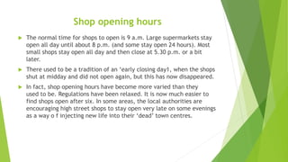 Shop opening hours
 The normal time for shops to open is 9 a.m. Large supermarkets stay
open all day until about 8 p.m. (...