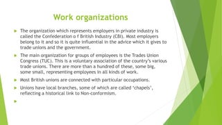 Work organizations
 The organization which represents employers in private industry is
called the Confederation o f Briti...