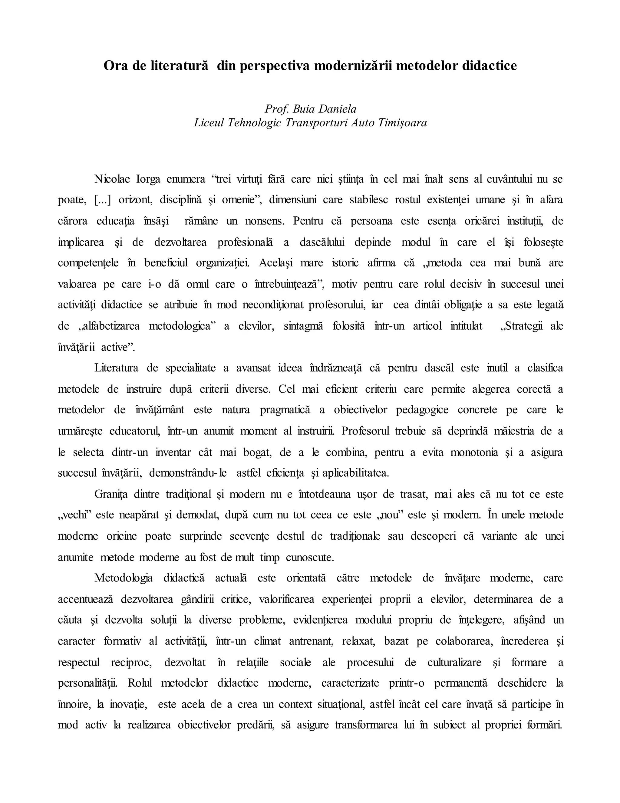 Ora de literatură din perspectiva modernizării metodelor didactice
Prof. Buia Daniela
Liceul Tehnologic Transporturi Auto Timișoara
Nicolae Iorga enumera “trei virtuţi fără care nici ştiinţa în cel mai înalt sens al cuvântului nu se
poate, [...] orizont, disciplină şi omenie”, dimensiuni care stabilesc rostul existenţei umane şi în afara
cărora educaţia însăşi rămâne un nonsens. Pentru că persoana este esența oricărei instituții, de
implicarea şi de dezvoltarea profesională a dascălului depinde modul în care el îşi folosește
competenţele în beneficiul organizaţiei. Acelaşi mare istoric afirma că „metoda cea mai bună are
valoarea pe care i-o dă omul care o întrebuinţează”, motiv pentru care rolul decisiv în succesul unei
activităţi didactice se atribuie în mod necondiţionat profesorului, iar cea dintâi obligaţie a sa este legată
de „alfabetizarea metodologica” a elevilor, sintagmă folosită într-un articol intitulat „Strategii ale
învăţării active”.
Literatura de specialitate a avansat ideea îndrăzneaţă că pentru dascăl este inutil a clasifica
metodele de instruire după criterii diverse. Cel mai eficient criteriu care permite alegerea corectă a
metodelor de învăţământ este natura pragmatică a obiectivelor pedagogice concrete pe care le
urmăreşte educatorul, într-un anumit moment al instruirii. Profesorul trebuie să deprindă măiestria de a
le selecta dintr-un inventar cât mai bogat, de a le combina, pentru a evita monotonia şi a asigura
succesul învăţării, demonstrându-le astfel eficienţa şi aplicabilitatea.
Graniţa dintre tradiţional şi modern nu e întotdeauna uşor de trasat, mai ales că nu tot ce este
„vechi” este neapărat şi demodat, după cum nu tot ceea ce este „nou” este şi modern. În unele metode
moderne oricine poate surprinde secvenţe destul de tradiţionale sau descoperi că variante ale unei
anumite metode moderne au fost de mult timp cunoscute.
Metodologia didactică actuală este orientată către metodele de învăţare moderne, care
accentuează dezvoltarea gândirii critice, valorificarea experienţei proprii a elevilor, determinarea de a
căuta şi dezvolta soluţii la diverse probleme, evidenţierea modului propriu de înţelegere, afişând un
caracter formativ al activităţii, într-un climat antrenant, relaxat, bazat pe colaborarea, încrederea şi
respectul reciproc, dezvoltat în relaţiile sociale ale procesului de culturalizare şi formare a
personalităţii. Rolul metodelor didactice moderne, caracterizate printr-o permanentă deschidere la
înnoire, la inovaţie, este acela de a crea un context situaţional, astfel încât cel care învaţă să participe în
mod activ la realizarea obiectivelor predării, să asigure transformarea lui în subiect al propriei formări.
 