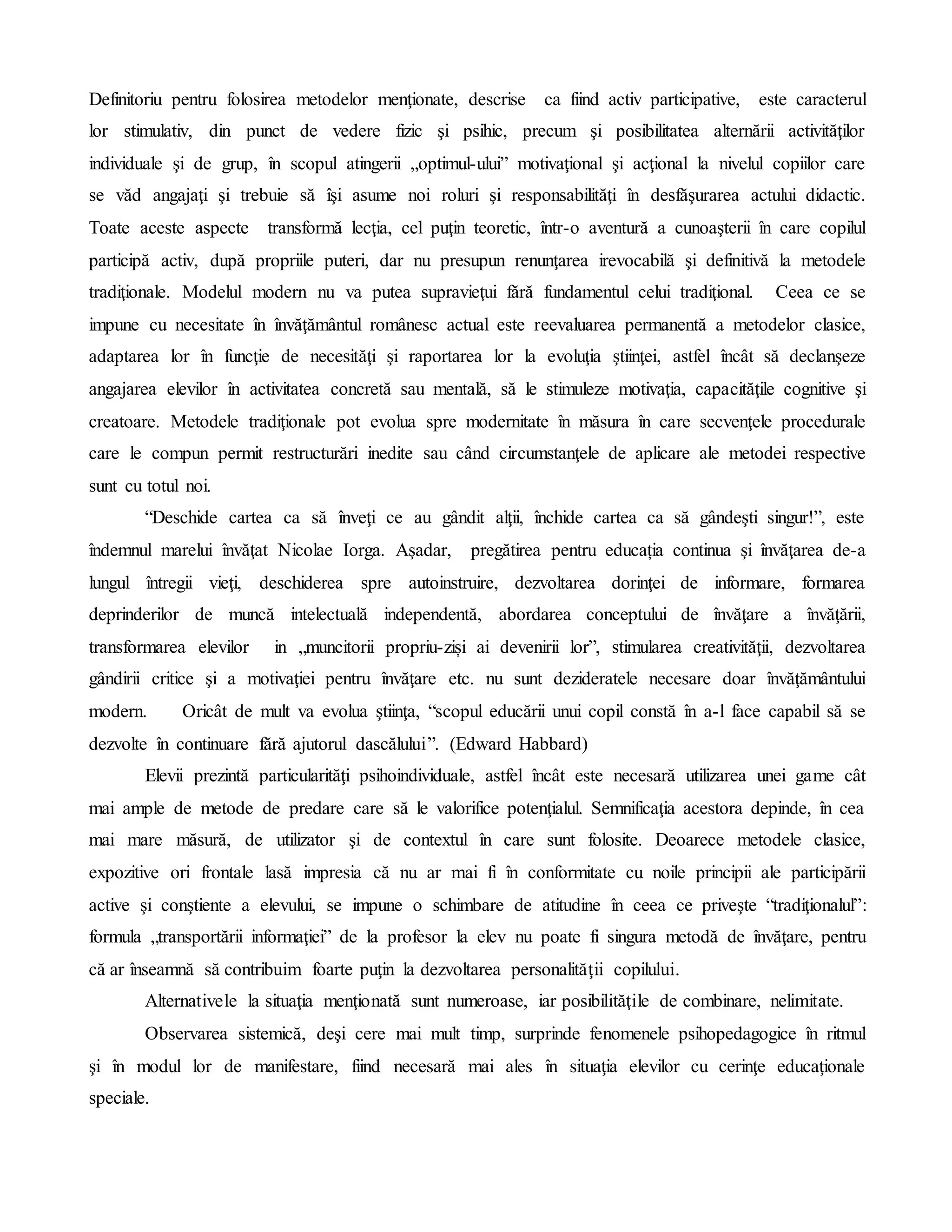 Definitoriu pentru folosirea metodelor menţionate, descrise ca fiind activ participative, este caracterul
lor stimulativ, din punct de vedere fizic şi psihic, precum şi posibilitatea alternării activităţilor
individuale şi de grup, în scopul atingerii „optimul-ului” motivaţional şi acţional la nivelul copiilor care
se văd angajaţi şi trebuie să îşi asume noi roluri şi responsabilităţi în desfăşurarea actului didactic.
Toate aceste aspecte transformă lecţia, cel puţin teoretic, într-o aventură a cunoaşterii în care copilul
participă activ, după propriile puteri, dar nu presupun renunţarea irevocabilă şi definitivă la metodele
tradiţionale. Modelul modern nu va putea supravieţui fără fundamentul celui tradiţional. Ceea ce se
impune cu necesitate în învăţământul românesc actual este reevaluarea permanentă a metodelor clasice,
adaptarea lor în funcţie de necesităţi şi raportarea lor la evoluţia ştiinţei, astfel încât să declanşeze
angajarea elevilor în activitatea concretă sau mentală, să le stimuleze motivaţia, capacităţile cognitive şi
creatoare. Metodele tradiţionale pot evolua spre modernitate în măsura în care secvenţele procedurale
care le compun permit restructurări inedite sau când circumstanţele de aplicare ale metodei respective
sunt cu totul noi.
“Deschide cartea ca să înveţi ce au gândit alţii, închide cartea ca să gândeşti singur!”, este
îndemnul marelui învăţat Nicolae Iorga. Aşadar, pregătirea pentru educația continua şi învăţarea de-a
lungul întregii vieţi, deschiderea spre autoinstruire, dezvoltarea dorinţei de informare, formarea
deprinderilor de muncă intelectuală independentă, abordarea conceptului de învăţare a învăţării,
transformarea elevilor in „muncitorii propriu-ziși ai devenirii lor”, stimularea creativităţii, dezvoltarea
gândirii critice şi a motivaţiei pentru învăţare etc. nu sunt dezideratele necesare doar învăţământului
modern. Oricât de mult va evolua ştiinţa, “scopul educării unui copil constă în a-l face capabil să se
dezvolte în continuare fără ajutorul dascălului”. (Edward Habbard)
Elevii prezintă particularităţi psihoindividuale, astfel încât este necesară utilizarea unei game cât
mai ample de metode de predare care să le valorifice potenţialul. Semnificaţia acestora depinde, în cea
mai mare măsură, de utilizator şi de contextul în care sunt folosite. Deoarece metodele clasice,
expozitive ori frontale lasă impresia că nu ar mai fi în conformitate cu noile principii ale participării
active şi conştiente a elevului, se impune o schimbare de atitudine în ceea ce priveşte “tradiţionalul”:
formula „transportării informaţiei” de la profesor la elev nu poate fi singura metodă de învăţare, pentru
că ar înseamnă să contribuim foarte puţin la dezvoltarea personalităţii copilului.
Alternativele la situaţia menţionată sunt numeroase, iar posibilităţile de combinare, nelimitate.
Observarea sistemică, deşi cere mai mult timp, surprinde fenomenele psihopedagogice în ritmul
şi în modul lor de manifestare, fiind necesară mai ales în situaţia elevilor cu cerinţe educaţionale
speciale.
 