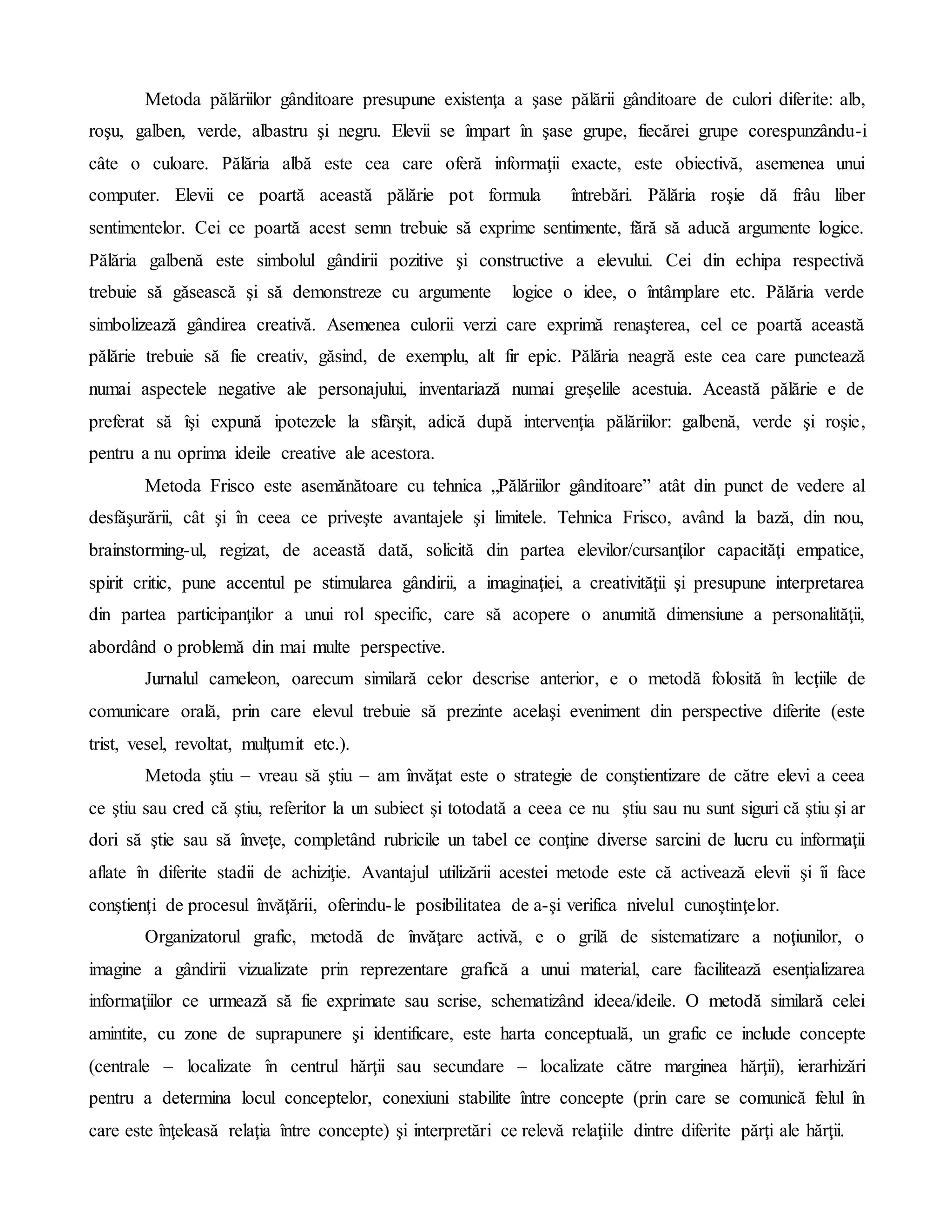 Metoda pălăriilor gânditoare presupune existenţa a şase pălării gânditoare de culori diferite: alb,
roşu, galben, verde, albastru şi negru. Elevii se împart în şase grupe, fiecărei grupe corespunzându-i
câte o culoare. Pălăria albă este cea care oferă informaţii exacte, este obiectivă, asemenea unui
computer. Elevii ce poartă această pălărie pot formula întrebări. Pălăria roşie dă frâu liber
sentimentelor. Cei ce poartă acest semn trebuie să exprime sentimente, fără să aducă argumente logice.
Pălăria galbenă este simbolul gândirii pozitive şi constructive a elevului. Cei din echipa respectivă
trebuie să găsească şi să demonstreze cu argumente logice o idee, o întâmplare etc. Pălăria verde
simbolizează gândirea creativă. Asemenea culorii verzi care exprimă renaşterea, cel ce poartă această
pălărie trebuie să fie creativ, găsind, de exemplu, alt fir epic. Pălăria neagră este cea care punctează
numai aspectele negative ale personajului, inventariază numai greşelile acestuia. Această pălărie e de
preferat să îşi expună ipotezele la sfârşit, adică după intervenţia pălăriilor: galbenă, verde şi roşie,
pentru a nu oprima ideile creative ale acestora.
Metoda Frisco este asemănătoare cu tehnica „Pălăriilor gânditoare” atât din punct de vedere al
desfăşurării, cât şi în ceea ce priveşte avantajele şi limitele. Tehnica Frisco, având la bază, din nou,
brainstorming-ul, regizat, de această dată, solicită din partea elevilor/cursanţilor capacităţi empatice,
spirit critic, pune accentul pe stimularea gândirii, a imaginaţiei, a creativităţii şi presupune interpretarea
din partea participanţilor a unui rol specific, care să acopere o anumită dimensiune a personalităţii,
abordând o problemă din mai multe perspective.
Jurnalul cameleon, oarecum similară celor descrise anterior, e o metodă folosită în lecţiile de
comunicare orală, prin care elevul trebuie să prezinte acelaşi eveniment din perspective diferite (este
trist, vesel, revoltat, mulţumit etc.).
Metoda ştiu – vreau să ştiu – am învăţat este o strategie de conştientizare de către elevi a ceea
ce ştiu sau cred că ştiu, referitor la un subiect şi totodată a ceea ce nu ştiu sau nu sunt siguri că ştiu şi ar
dori să ştie sau să înveţe, completând rubricile un tabel ce conţine diverse sarcini de lucru cu informaţii
aflate în diferite stadii de achiziţie. Avantajul utilizării acestei metode este că activează elevii şi îi face
conştienţi de procesul învăţării, oferindu-le posibilitatea de a-şi verifica nivelul cunoştinţelor.
Organizatorul grafic, metodă de învăţare activă, e o grilă de sistematizare a noţiunilor, o
imagine a gândirii vizualizate prin reprezentare grafică a unui material, care facilitează esenţializarea
informaţiilor ce urmează să fie exprimate sau scrise, schematizând ideea/ideile. O metodă similară celei
amintite, cu zone de suprapunere şi identificare, este harta conceptuală, un grafic ce include concepte
(centrale – localizate în centrul hărţii sau secundare – localizate către marginea hărţii), ierarhizări
pentru a determina locul conceptelor, conexiuni stabilite între concepte (prin care se comunică felul în
care este înţeleasă relaţia între concepte) şi interpretări ce relevă relaţiile dintre diferite părţi ale hărţii.
 