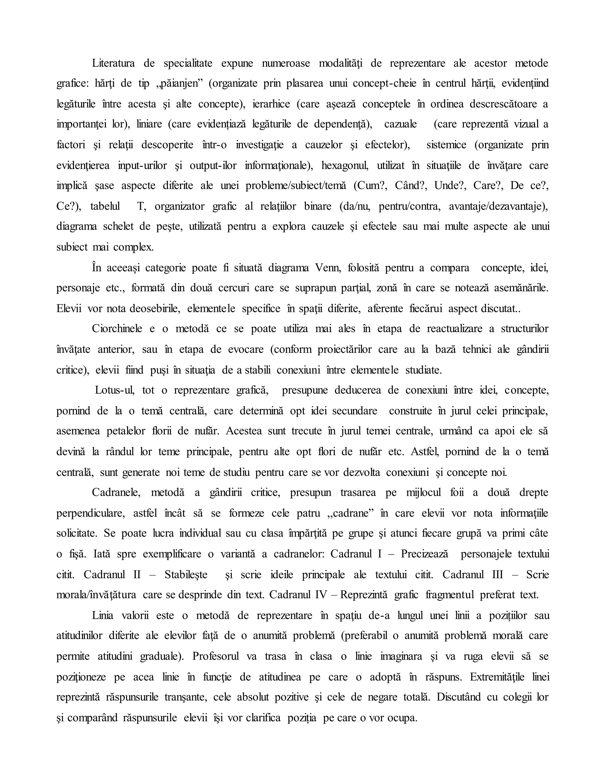 Literatura de specialitate expune numeroase modalităţi de reprezentare ale acestor metode
grafice: hărţi de tip „păianjen” (organizate prin plasarea unui concept-cheie în centrul hărţii, evidenţiind
legăturile între acesta şi alte concepte), ierarhice (care aşează conceptele în ordinea descrescătoare a
importanţei lor), liniare (care evidențiază legăturile de dependenţă), cazuale (care reprezentă vizual a
factori şi relaţii descoperite într-o investigaţie a cauzelor şi efectelor), sistemice (organizate prin
evidenţierea input-urilor şi output-ilor informaţionale), hexagonul, utilizat în situaţiile de învăţare care
implică şase aspecte diferite ale unei probleme/subiect/temă (Cum?, Când?, Unde?, Care?, De ce?,
Ce?), tabelul T, organizator grafic al relaţiilor binare (da/nu, pentru/contra, avantaje/dezavantaje),
diagrama schelet de peşte, utilizată pentru a explora cauzele şi efectele sau mai multe aspecte ale unui
subiect mai complex.
În aceeași categorie poate fi situată diagrama Venn, folosită pentru a compara concepte, idei,
personaje etc., formată din două cercuri care se suprapun parţial, zonă în care se notează asemănările.
Elevii vor nota deosebirile, elementele specifice în spaţii diferite, aferente fiecărui aspect discutat..
Ciorchinele e o metodă ce se poate utiliza mai ales în etapa de reactualizare a structurilor
învăţate anterior, sau în etapa de evocare (conform proiectărilor care au la bază tehnici ale gândirii
critice), elevii fiind puşi în situaţia de a stabili conexiuni între elementele studiate.
Lotus-ul, tot o reprezentare grafică, presupune deducerea de conexiuni între idei, concepte,
pornind de la o temă centrală, care determină opt idei secundare construite în jurul celei principale,
asemenea petalelor florii de nufăr. Acestea sunt trecute în jurul temei centrale, urmând ca apoi ele să
devină la rândul lor teme principale, pentru alte opt flori de nufăr etc. Astfel, pornind de la o temă
centrală, sunt generate noi teme de studiu pentru care se vor dezvolta conexiuni şi concepte noi.
Cadranele, metodă a gândirii critice, presupun trasarea pe mijlocul foii a două drepte
perpendiculare, astfel încât să se formeze cele patru ,,cadrane” în care elevii vor nota informaţiile
solicitate. Se poate lucra individual sau cu clasa împărţită pe grupe şi atunci fiecare grupă va primi câte
o fişă. Iată spre exemplificare o variantă a cadranelor: Cadranul I – Precizează personajele textului
citit. Cadranul II – Stabileşte şi scrie ideile principale ale textului citit. Cadranul III – Scrie
morala/învăţătura care se desprinde din text. Cadranul IV – Reprezintă grafic fragmentul preferat text.
Linia valorii este o metodă de reprezentare în spaţiu de-a lungul unei linii a pozițiilor sau
atitudinilor diferite ale elevilor faţă de o anumită problemă (preferabil o anumită problemă morală care
permite atitudini graduale). Profesorul va trasa în clasa o linie imaginara şi va ruga elevii să se
poziţioneze pe acea linie în funcţie de atitudinea pe care o adoptă în răspuns. Extremităţile linei
reprezintă răspunsurile tranşante, cele absolut pozitive şi cele de negare totală. Discutând cu colegii lor
şi comparând răspunsurile elevii îşi vor clarifica poziția pe care o vor ocupa.
 