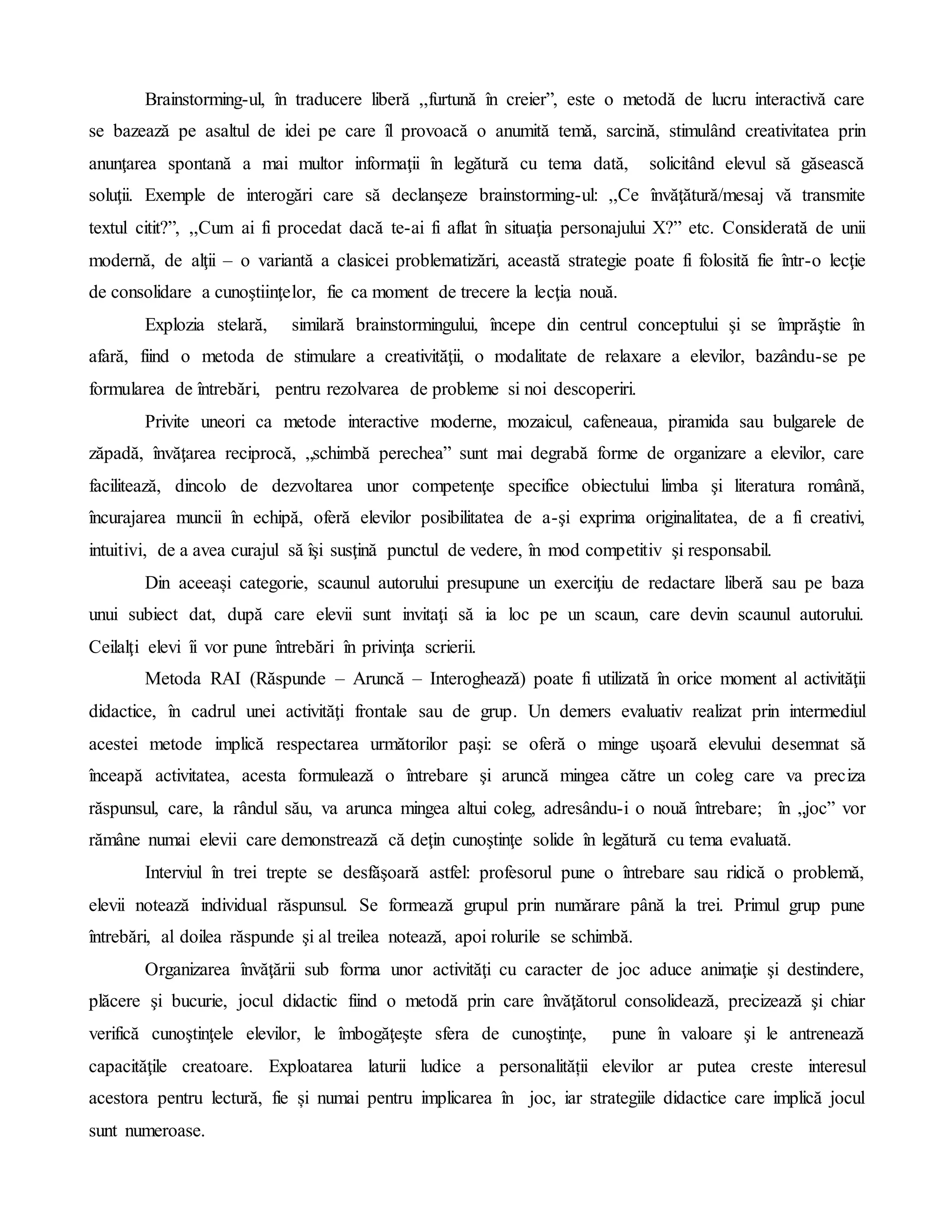 Brainstorming-ul, în traducere liberă ,,furtună în creier”, este o metodă de lucru interactivă care
se bazează pe asaltul de idei pe care îl provoacă o anumită temă, sarcină, stimulând creativitatea prin
anunţarea spontană a mai multor informaţii în legătură cu tema dată, solicitând elevul să găsească
soluţii. Exemple de interogări care să declanşeze brainstorming-ul: ,,Ce învăţătură/mesaj vă transmite
textul citit?”, ,,Cum ai fi procedat dacă te-ai fi aflat în situaţia personajului X?” etc. Considerată de unii
modernă, de alţii – o variantă a clasicei problematizări, această strategie poate fi folosită fie într-o lecţie
de consolidare a cunoştiinţelor, fie ca moment de trecere la lecţia nouă.
Explozia stelară, similară brainstormingului, începe din centrul conceptului şi se împrăştie în
afară, fiind o metoda de stimulare a creativităţii, o modalitate de relaxare a elevilor, bazându-se pe
formularea de întrebări, pentru rezolvarea de probleme si noi descoperiri.
Privite uneori ca metode interactive moderne, mozaicul, cafeneaua, piramida sau bulgarele de
zăpadă, învăţarea reciprocă, „schimbă perechea” sunt mai degrabă forme de organizare a elevilor, care
facilitează, dincolo de dezvoltarea unor competenţe specifice obiectului limba şi literatura română,
încurajarea muncii în echipă, oferă elevilor posibilitatea de a-şi exprima originalitatea, de a fi creativi,
intuitivi, de a avea curajul să îşi susţină punctul de vedere, în mod competitiv şi responsabil.
Din aceeași categorie, scaunul autorului presupune un exerciţiu de redactare liberă sau pe baza
unui subiect dat, după care elevii sunt invitaţi să ia loc pe un scaun, care devin scaunul autorului.
Ceilalţi elevi îi vor pune întrebări în privinţa scrierii.
Metoda RAI (Răspunde – Aruncă – Interoghează) poate fi utilizată în orice moment al activităţii
didactice, în cadrul unei activităţi frontale sau de grup. Un demers evaluativ realizat prin intermediul
acestei metode implică respectarea următorilor paşi: se oferă o minge uşoară elevului desemnat să
înceapă activitatea, acesta formulează o întrebare şi aruncă mingea către un coleg care va preciza
răspunsul, care, la rândul său, va arunca mingea altui coleg, adresându-i o nouă întrebare; în „joc” vor
rămâne numai elevii care demonstrează că deţin cunoştinţe solide în legătură cu tema evaluată.
Interviul în trei trepte se desfăşoară astfel: profesorul pune o întrebare sau ridică o problemă,
elevii notează individual răspunsul. Se formează grupul prin numărare până la trei. Primul grup pune
întrebări, al doilea răspunde şi al treilea notează, apoi rolurile se schimbă.
Organizarea învăţării sub forma unor activităţi cu caracter de joc aduce animaţie şi destindere,
plăcere şi bucurie, jocul didactic fiind o metodă prin care învăţătorul consolidează, precizează şi chiar
verifică cunoştinţele elevilor, le îmbogăţeşte sfera de cunoştinţe, pune în valoare şi le antrenează
capacităţile creatoare. Exploatarea laturii ludice a personalității elevilor ar putea creste interesul
acestora pentru lectură, fie și numai pentru implicarea în joc, iar strategiile didactice care implică jocul
sunt numeroase.
 