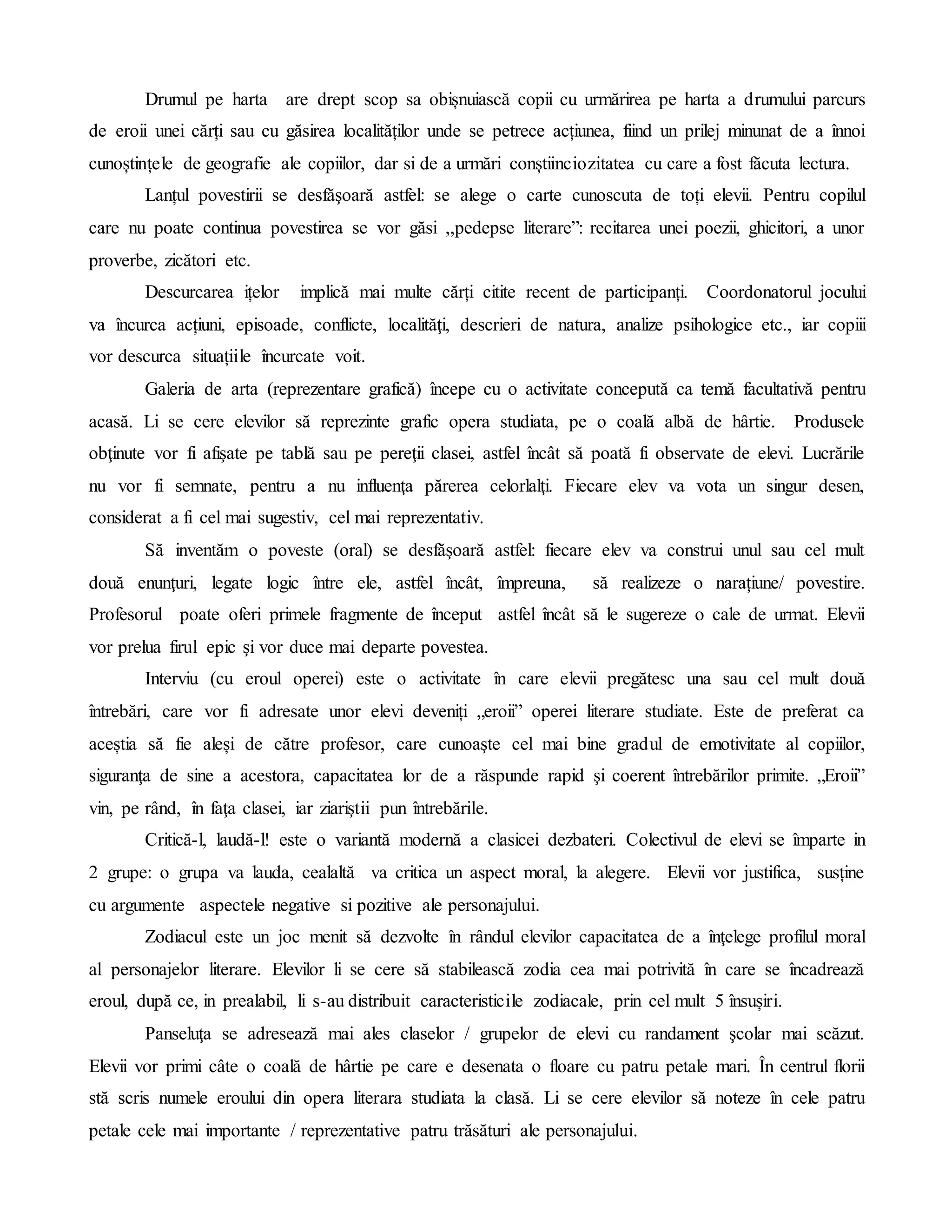 Drumul pe harta are drept scop sa obișnuiască copii cu urmărirea pe harta a drumului parcurs
de eroii unei cărți sau cu găsirea localităților unde se petrece acțiunea, fiind un prilej minunat de a înnoi
cunoștințele de geografie ale copiilor, dar si de a urmări conștiinciozitatea cu care a fost făcuta lectura.
Lanțul povestirii se desfăşoară astfel: se alege o carte cunoscuta de toți elevii. Pentru copilul
care nu poate continua povestirea se vor găsi ,,pedepse literare”: recitarea unei poezii, ghicitori, a unor
proverbe, zicători etc.
Descurcarea ițelor implică mai multe cărți citite recent de participanți. Coordonatorul jocului
va încurca acțiuni, episoade, conflicte, localităţi, descrieri de natura, analize psihologice etc., iar copiii
vor descurca situațiile încurcate voit.
Galeria de arta (reprezentare grafică) începe cu o activitate concepută ca temă facultativă pentru
acasă. Li se cere elevilor să reprezinte grafic opera studiata, pe o coală albă de hârtie. Produsele
obţinute vor fi afişate pe tablă sau pe pereţii clasei, astfel încât să poată fi observate de elevi. Lucrările
nu vor fi semnate, pentru a nu influenţa părerea celorlalţi. Fiecare elev va vota un singur desen,
considerat a fi cel mai sugestiv, cel mai reprezentativ.
Să inventăm o poveste (oral) se desfăşoară astfel: fiecare elev va construi unul sau cel mult
două enunţuri, legate logic între ele, astfel încât, împreuna, să realizeze o narațiune/ povestire.
Profesorul poate oferi primele fragmente de început astfel încât să le sugereze o cale de urmat. Elevii
vor prelua firul epic şi vor duce mai departe povestea.
Interviu (cu eroul operei) este o activitate în care elevii pregătesc una sau cel mult două
întrebări, care vor fi adresate unor elevi deveniți „eroii” operei literare studiate. Este de preferat ca
aceștia să fie aleși de către profesor, care cunoaşte cel mai bine gradul de emotivitate al copiilor,
siguranţa de sine a acestora, capacitatea lor de a răspunde rapid şi coerent întrebărilor primite. „Eroii”
vin, pe rând, în faţa clasei, iar ziariştii pun întrebările.
Critică-l, laudă-l! este o variantă modernă a clasicei dezbateri. Colectivul de elevi se împarte in
2 grupe: o grupa va lauda, cealaltă va critica un aspect moral, la alegere. Elevii vor justifica, susține
cu argumente aspectele negative si pozitive ale personajului.
Zodiacul este un joc menit să dezvolte în rândul elevilor capacitatea de a înţelege profilul moral
al personajelor literare. Elevilor li se cere să stabilească zodia cea mai potrivită în care se încadrează
eroul, după ce, in prealabil, li s-au distribuit caracteristicile zodiacale, prin cel mult 5 însușiri.
Panseluţa se adresează mai ales claselor / grupelor de elevi cu randament şcolar mai scăzut.
Elevii vor primi câte o coală de hârtie pe care e desenata o floare cu patru petale mari. În centrul florii
stă scris numele eroului din opera literara studiata la clasă. Li se cere elevilor să noteze în cele patru
petale cele mai importante / reprezentative patru trăsături ale personajului.
 