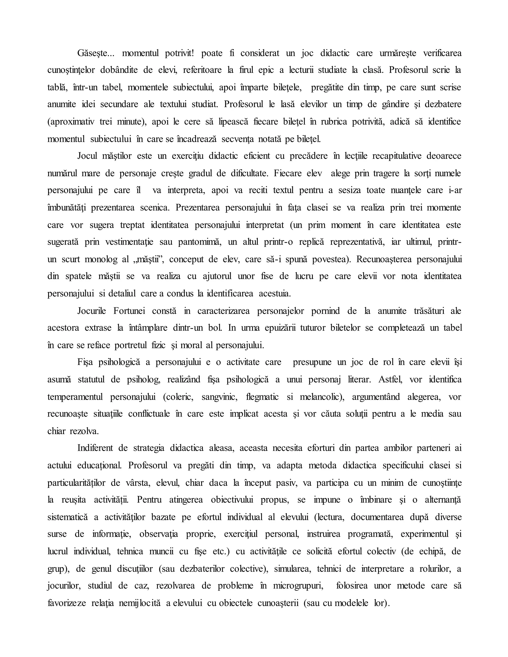 Găseşte... momentul potrivit! poate fi considerat un joc didactic care urmăreşte verificarea
cunoştinţelor dobândite de elevi, referitoare la firul epic a lecturii studiate la clasă. Profesorul scrie la
tablă, într-un tabel, momentele subiectului, apoi împarte bileţele, pregătite din timp, pe care sunt scrise
anumite idei secundare ale textului studiat. Profesorul le lasă elevilor un timp de gândire şi dezbatere
(aproximativ trei minute), apoi le cere să lipească fiecare bileţel în rubrica potrivită, adică să identifice
momentul subiectului în care se încadrează secvenţa notată pe bileţel.
Jocul măştilor este un exerciţiu didactic eficient cu precădere în lecţiile recapitulative deoarece
numărul mare de personaje creşte gradul de dificultate. Fiecare elev alege prin tragere la sorţi numele
personajului pe care îl va interpreta, apoi va reciti textul pentru a sesiza toate nuanţele care i-ar
îmbunătăţi prezentarea scenica. Prezentarea personajului în faţa clasei se va realiza prin trei momente
care vor sugera treptat identitatea personajului interpretat (un prim moment în care identitatea este
sugerată prin vestimentaţie sau pantomimă, un altul printr-o replică reprezentativă, iar ultimul, printr-
un scurt monolog al „măştii”, conceput de elev, care să-i spună povestea). Recunoaşterea personajului
din spatele măştii se va realiza cu ajutorul unor fise de lucru pe care elevii vor nota identitatea
personajului si detaliul care a condus la identificarea acestuia.
Jocurile Fortunei constă in caracterizarea personajelor pornind de la anumite trăsături ale
acestora extrase la întâmplare dintr-un bol. In urma epuizării tuturor biletelor se completează un tabel
în care se reface portretul fizic şi moral al personajului.
Fişa psihologică a personajului e o activitate care presupune un joc de rol în care elevii îşi
asumă statutul de psiholog, realizând fişa psihologică a unui personaj literar. Astfel, vor identifica
temperamentul personajului (coleric, sangvinic, flegmatic si melancolic), argumentând alegerea, vor
recunoaşte situaţiile conflictuale în care este implicat acesta şi vor căuta soluţii pentru a le media sau
chiar rezolva.
Indiferent de strategia didactica aleasa, aceasta necesita eforturi din partea ambilor parteneri ai
actului educațional. Profesorul va pregăti din timp, va adapta metoda didactica specificului clasei si
particularităților de vârsta, elevul, chiar daca la început pasiv, va participa cu un minim de cunoştiinţe
la reușita activității. Pentru atingerea obiectivului propus, se impune o îmbinare şi o alternanţă
sistematică a activităţilor bazate pe efortul individual al elevului (lectura, documentarea după diverse
surse de informaţie, observaţia proprie, exerciţiul personal, instruirea programată, experimentul şi
lucrul individual, tehnica muncii cu fişe etc.) cu activităţile ce solicită efortul colectiv (de echipă, de
grup), de genul discuţiilor (sau dezbaterilor colective), simularea, tehnici de interpretare a rolurilor, a
jocurilor, studiul de caz, rezolvarea de probleme în microgrupuri, folosirea unor metode care să
favorizeze relaţia nemijlocită a elevului cu obiectele cunoaşterii (sau cu modelele lor).
 