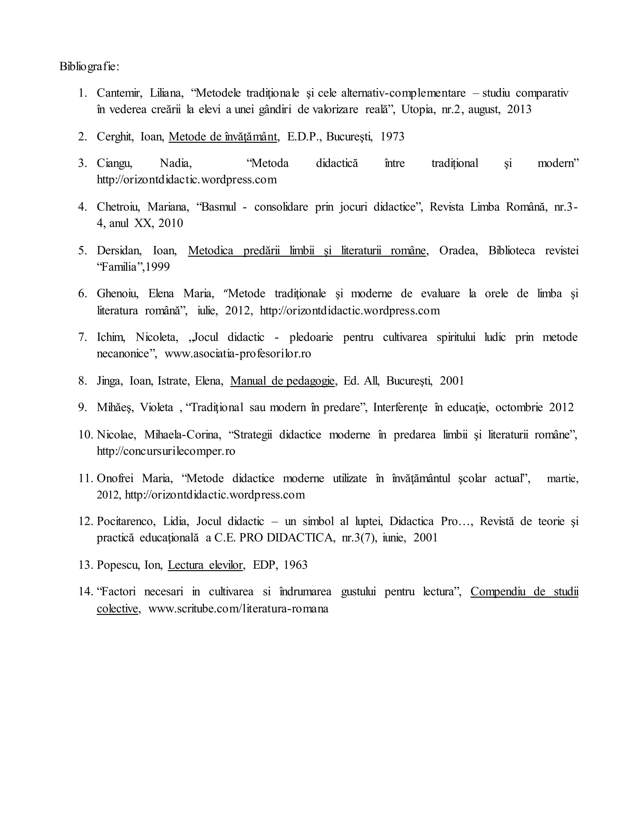 Bibliografie:
1. Cantemir, Liliana, “Metodele tradiţionale şi cele alternativ-complementare – studiu comparativ
în vederea creării la elevi a unei gândiri de valorizare reală”, Utopia, nr.2, august, 2013
2. Cerghit, Ioan, Metode de învăţământ, E.D.P., Bucureşti, 1973
3. Ciangu, Nadia, “Metoda didactică între tradițional şi modern”
http://orizontdidactic.wordpress.com
4. Chetroiu, Mariana, “Basmul - consolidare prin jocuri didactice”, Revista Limba Română, nr.3-
4, anul XX, 2010
5. Dersidan, Ioan, Metodica predării limbii și literaturii române, Oradea, Biblioteca revistei
“Familia”,1999
6. Ghenoiu, Elena Maria, “Metode tradiţionale şi moderne de evaluare la orele de limba şi
literatura română”, iulie, 2012, http://orizontdidactic.wordpress.com
7. Ichim, Nicoleta, „Jocul didactic - pledoarie pentru cultivarea spiritului ludic prin metode
necanonice”, www.asociatia-profesorilor.ro
8. Jinga, Ioan, Istrate, Elena, Manual de pedagogie, Ed. All, Bucureşti, 2001
9. Mihăeş, Violeta , “Tradiţional sau modern în predare”, Interferenţe în educaţie, octombrie 2012
10. Nicolae, Mihaela-Corina, “Strategii didactice moderne în predarea limbii şi literaturii române”,
http://concursurilecomper.ro
11. Onofrei Maria, “Metode didactice moderne utilizate în învăţământul şcolar actual”, martie,
2012, http://orizontdidactic.wordpress.com
12. Pocitarenco, Lidia, Jocul didactic – un simbol al luptei, Didactica Pro…, Revistă de teorie şi
practică educaţională a C.E. PRO DIDACTICA, nr.3(7), iunie, 2001
13. Popescu, Ion, Lectura elevilor, EDP, 1963
14. “Factori necesari in cultivarea si îndrumarea gustului pentru lectura”, Compendiu de studii
colective, www.scritube.com/literatura-romana
 