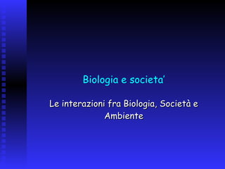 Biologia e societa’ Le interazioni fra Biologia, Società e Ambiente 