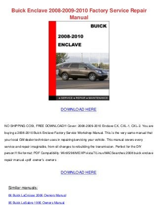 Buick Enclave 2008-2009-2010 Factory Service Repair
Manual
DOWNLOAD HERE
NO SHIPPING COSt, FREE DOWNLOAD!!! Cover: 2008-2009-2010 Enclave CX, CXL-1, CXL-2. You are
buying a 2008-2010 Buick Enclave Factory Service Workshop Manual. This is the very same manual that
your local GM dealer technician uses in repairing/servicing your vehicle. This manual covers every
service and repair imaginable, from oil changes to rebuilding the transmission. Perfect for the DIY
person!!! file format: PDF Compatibility: Win95/98/ME/XP/vista/7/Linux/MACSearches:2008 buick enclave
repair manual +pdf -owner's -owners
DOWNLOAD HERE
Similar manuals:
06 Buick LaCrosse 2006 Owners Manual
95 Buick LeSabre 1995 Owners Manual
 