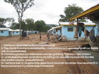 1. We like our new houses but the rooms are too small 2. They did not finish the houses before they moved us so some of us are staying with our friends until our rooms are ready 3. Life here is good but our husbands can no longer go fishing. That is our major problem 4. I am frustrated because I cannot do my job, fishing. Our new settlement is too far from the river and that is bad for me as a fisherman. 6. I had 3 rooms at my village but they gave me only two small rooms here. Now we cannot fit in the room so some of my children sleep in the kitchen 