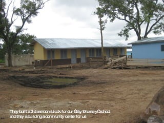 They built a 3 classroom block for our “day –nursery” school  and they a building a community center for us 