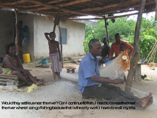 Would they settle us near the river? Can I continue to fish. I need to be resettled near the river where I can go fishing because that is the only work I have done all my life. 