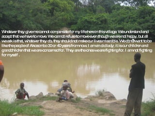 Whatever they give me cannot compensate for my life here in this village. We understand and accept that we have to move. We cannot refuse to move even though we are not happy, but all we ask is that, whatever they do, they should not make our lives miserable. We don’t want to be like the people of Akosombo 30 or 40 years from now. I am an old lady; it is our children and grandchildren that we are concerned for. They are the ones we are fighting for. I am not fighting for myself . 