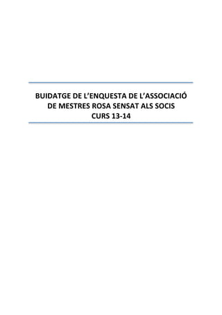  
 
 
 
 
 
 
 
 
 
BUIDATGE DE L’ENQUESTA DE L’ASSOCIACIÓ 
DE MESTRES ROSA SENSAT ALS SOCIS 
CURS 13‐14 
 
 
 
 
 
 
 
 
 
 
 
 
 
 
 
 
 
 
 
 
 
 
 
 
 
 
 
 
 
 