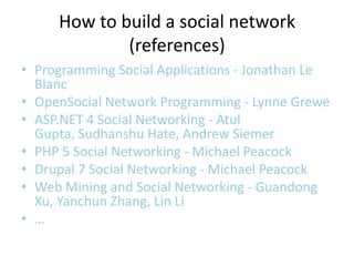 How to build a social network
             (references)
• Programming Social Applications - Jonathan Le
  Blanc
• OpenSocial Network Programming - Lynne Grewe
• ASP.NET 4 Social Networking - Atul
  Gupta, Sudhanshu Hate, Andrew Siemer
• PHP 5 Social Networking - Michael Peacock
• Drupal 7 Social Networking - Michael Peacock
• Web Mining and Social Networking - Guandong
  Xu, Yanchun Zhang, Lin Li
• …
 