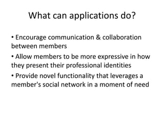 What can applications do?

• Encourage communication & collaboration
between members
• Allow members to be more expressive in how
they present their professional identities
• Provide novel functionality that leverages a
member's social network in a moment of need
 