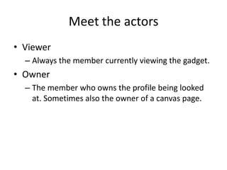Meet the actors
• Viewer
  – Always the member currently viewing the gadget.
• Owner
  – The member who owns the profile being looked
    at. Sometimes also the owner of a canvas page.
 