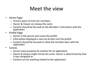 Meet the view
• Home Page:
   – Primary point of entry for members
   – Owner & Viewer are always the same
   – Content should be focused on the Member's interaction with the
     application
• Profile Page
   – Owner is the person who owns the profile
   – Information displayed is seen by all who visit the profile
   – Content should be focused on what the member does with the
     application
• Canvas
   – Serves many purposes & contexts for an application
   – Owner & Viewer might not be the same. Owner is determined by how
     it was navigated to
   – Content can be anything related to the application
 