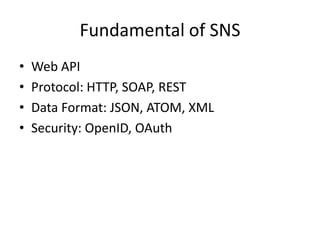 Fundamental of SNS
•   Web API
•   Protocol: HTTP, SOAP, REST
•   Data Format: JSON, ATOM, XML
•   Security: OpenID, OAuth
 