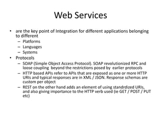 Web Services
• are the key point of Integration for different applications belonging
  to different
    – Platforms
    – Languages
    – Systems
• Protocols
    – SOAP (Simple Object Access Protocol). SOAP revolutionized RPC and
      loose coupling beyond the restrictions posed by earlier protocols
    – HTTP based APIs refer to APIs that are exposed as one or more HTTP
      URIs and typical responses are in XML / JSON. Response schemas are
      custom per object
    – REST on the other hand adds an element of using standrdized URIs,
      and also giving importance to the HTTP verb used (ie GET / POST / PUT
      etc)
 