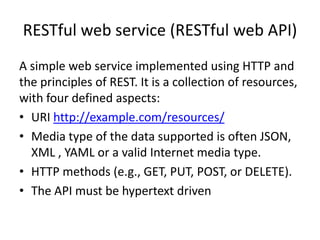 RESTful web service (RESTful web API)
A simple web service implemented using HTTP and
the principles of REST. It is a collection of resources,
with four defined aspects:
• URI http://example.com/resources/
• Media type of the data supported is often JSON,
  XML , YAML or a valid Internet media type.
• HTTP methods (e.g., GET, PUT, POST, or DELETE).
• The API must be hypertext driven
 