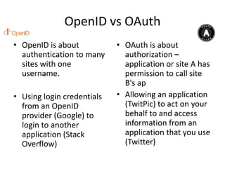 OpenID vs OAuth
• OpenID is about           • OAuth is about
  authentication to many      authorization –
  sites with one              application or site A has
  username.                   permission to call site
                              B's ap
• Using login credentials   • Allowing an application
  from an OpenID              (TwitPic) to act on your
  provider (Google) to        behalf to and access
  login to another            information from an
  application (Stack          application that you use
  Overflow)                   (Twitter)
 